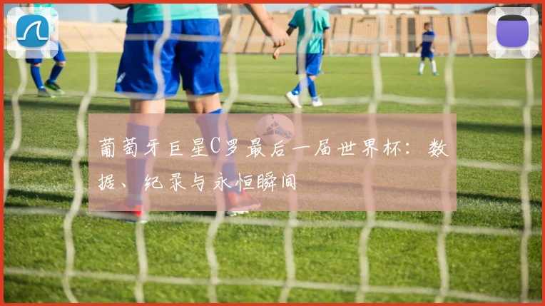 葡萄牙巨星C罗最后一届世界杯:数据、纪录与永恒瞬间