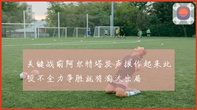 关键战前阿尔特塔发声振作起来此役不全力争胜就将淘汰出局