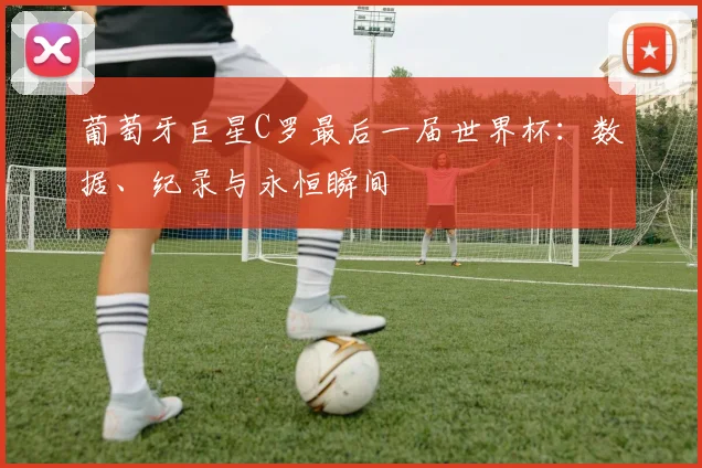 葡萄牙巨星C罗最后一届世界杯:数据、纪录与永恒瞬间